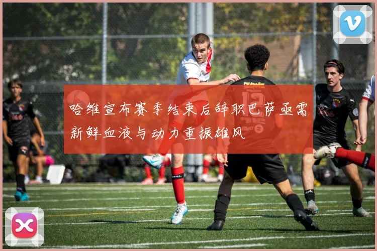 哈维宣布赛季结束后辞职巴萨亟需新鲜血液与动力重振雄风