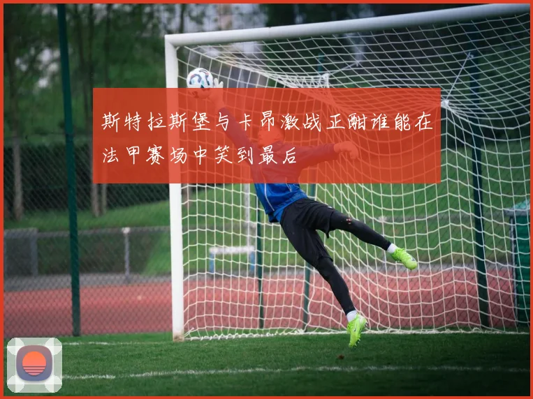 斯特拉斯堡与卡昂激战正酣谁能在法甲赛场中笑到最后