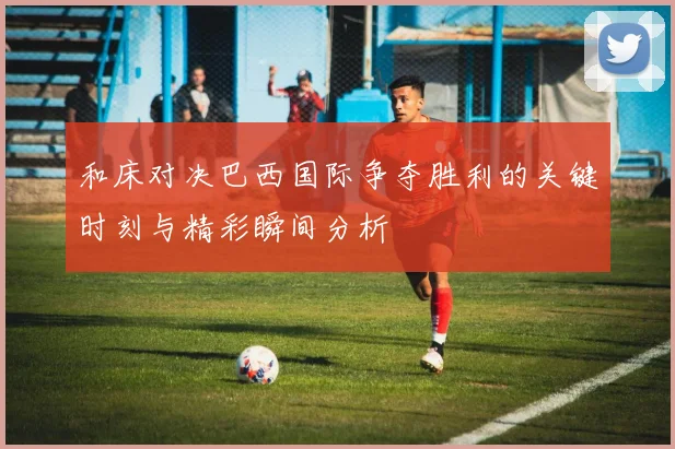 和床对决巴西国际争夺胜利的关键时刻与精彩瞬间分析