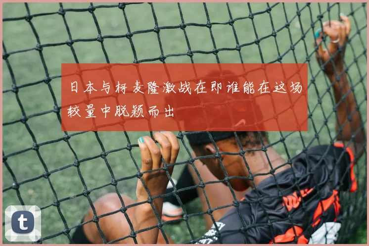 日本与柯麦隆激战在即谁能在这场较量中脱颖而出