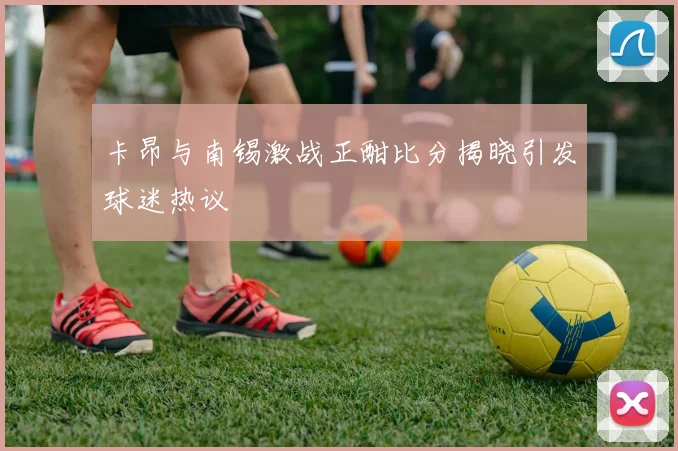 卡昂与南锡激战正酣比分揭晓引发球迷热议