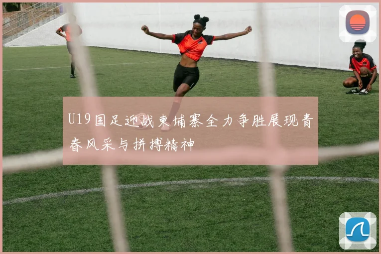 U19国足迎战柬埔寨全力争胜展现青春风采与拼搏精神