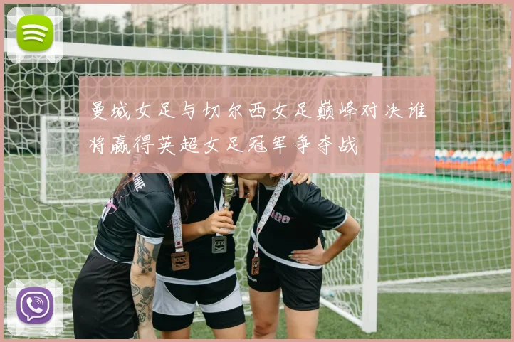 曼城女足与切尔西女足巅峰对决谁将赢得英超女足冠军争夺战